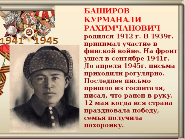 БАШИРОВ КУРМАНАЛИ РАХИМЧАНОВИЧ родился 1912 г. В 1939г. принимал участие в финской войне. На фронт ушел в сентябре 1941г. До апреля 1945г. письма приходили регулярно. Последнее письмо пришло из госпиталя, писал, что ранен в руку. 12 мая когда вся страна праздновала победу, семья получила похоронку.    