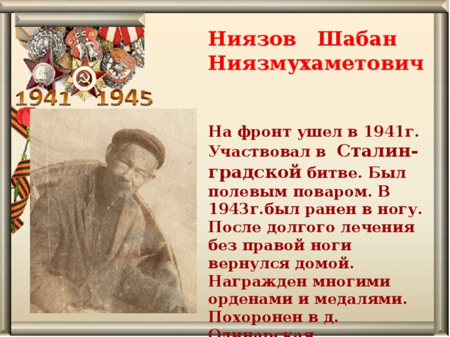 Ниязов Шабан Ниязмухаметович  На фронт ушел в 1941г. Участвовал в Сталин-градской битве. Был полевым поваром. В 1943г.был ранен в ногу. После долгого лечения без правой ноги вернулся домой. Награжден многими орденами и медалями. Похоронен в д. Одинарская.   
