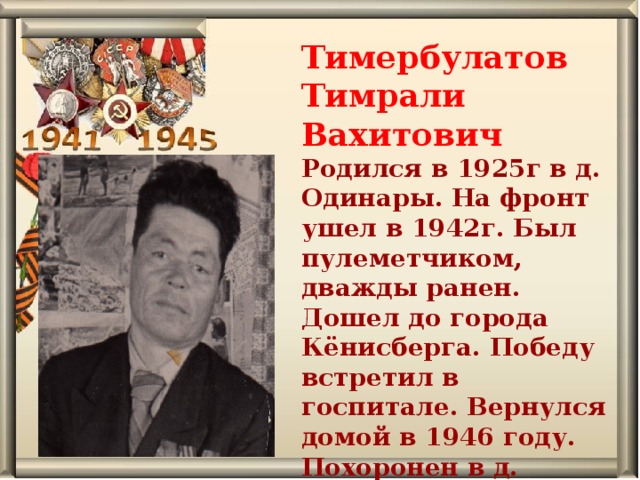 Тимербулатов Тимрали Вахитович Родился в 1925г в д. Одинары. На фронт ушел в 1942г. Был пулеметчиком, дважды ранен. Дошел до города Кёнисберга. Победу встретил в госпитале. Вернулся домой в 1946 году. Похоронен в д. Одинарская.   