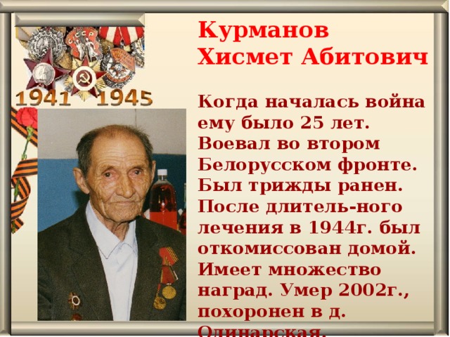 Курманов Хисмет Абитович  Когда началась война ему было 25 лет. Воевал во втором Белорусском фронте. Был трижды ранен. После длитель-ного лечения в 1944г. был откомиссован домой. Имеет множество наград. Умер 2002г., похоронен в д. Одинарская.   