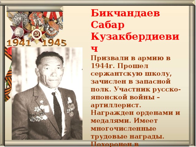 Бикчандаев Сабар Кузакбердиевич Призвали в армию в 1944г. Прошел сержантскую школу, зачислен в запасной полк. Участник русско-японской войны – артиллерист. Награжден орденами и медалями. Имеет многочисленные трудовые награды. Похоронен в д.Осиновская 