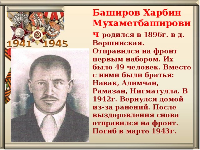 Баширов Харбин Мухаметбаширович родился в 1896г. в д. Вершинская. Отправился на фронт первым набором. Их было 49 человек. Вместе с ними были братья: Навак, Алимчан, Рамазан, Нигматулла. В 1942г. Вернулся домой из-за ранений. После выздоровления снова отправился на фронт. Погиб в марте 1943г. 