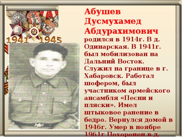 Абушев Дусмухамед Абдурахимович родился в 1914г. В д. Одинарская. В 1941г. был мобилизован на Дальний Восток. Служил на границе в г. Хабаровск. Работал шофером, был участником армейского ансамбля «Песни и пляски». Имел штыковое ранение в бедро. Вернулся домой в 1946г. Умер в ноябре 1961г Похоронен в д. Осиновская. 
