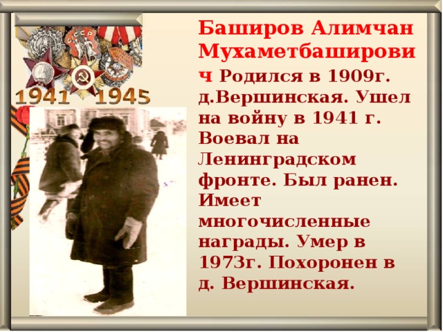 Баширов Алимчан Мухаметбаширович Родился в 1909г. д.Вершинская. Ушел на войну в 1941 г. Воевал на Ленинградском фронте. Был ранен. Имеет многочисленные награды. Умер в 1973г. Похоронен в д. Вершинская. 