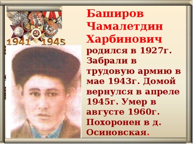 Баширов Чамалетдин Харбинович родился в 1927г. Забрали в трудовую армию в мае 1943г. Домой вернулся в апреле 1945г. Умер в августе 1960г. Похоронен в д. Осиновская . 