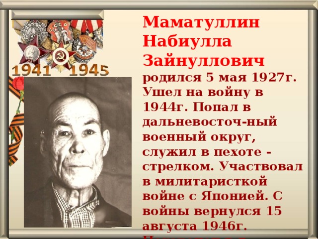 Маматуллин Набиулла Зайнуллович родился 5 мая 1927г. Ушел на войну в 1944г. Попал в дальневосточ-ный военный округ, служил в пехоте - стрелком. Участвовал в милитаристкой войне с Японией. С войны вернулся 15 августа 1946г. Похоронен в д. Осиновская. 