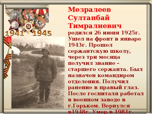 Мезралеев Султанбай Тимралиевич родился 26 июня 1925г. Ушел на фронт в январе 1943г. Прошел сержантскую школу, через три месяца получил звание – старшего сержанта. Был назначен командиром отделения. Получил ранение в правый глаз. После госпиталя работал в военном заводе в г.Горьком. Вернулся в1948г. Умер в 1981г. Похоронен в д. Осиновская.   