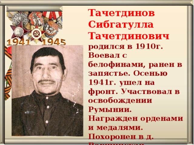 Тачетдинов Сибгатулла Тачетдинович родился в 1910г. Воевал с белофинами, ранен в запястье. Осенью 1941г. ушел на фронт. Участвовал в освобождении Румынии. Награжден орденами и медалями. Похоронен в д. Вершинская . 