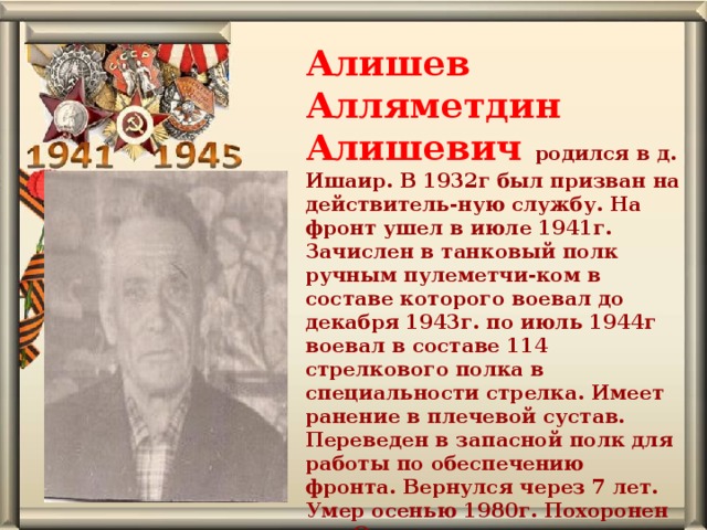 Алишев Алляметдин Алишевич родился в д. Ишаир. В 1932г был призван на действитель-ную службу. На фронт ушел в июле 1941г. Зачислен в танковый полк ручным пулеметчи-ком в составе которого воевал до декабря 1943г. по июль 1944г воевал в составе 114 стрелкового полка в специальности стрелка. Имеет ранение в плечевой сустав. Переведен в запасной полк для работы по обеспечению фронта. Вернулся через 7 лет. Умер осенью 1980г. Похоронен в д. Осиновская. 