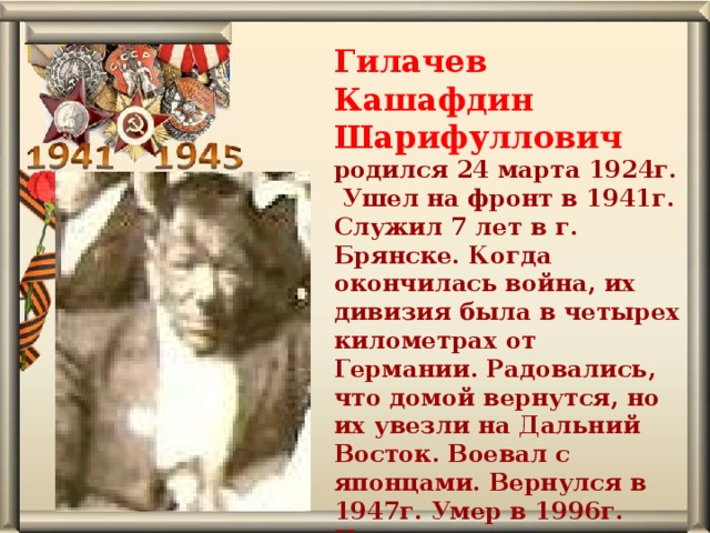 Гилачев Кашафдин Шарифуллович родился 24 марта 1924г. Ушел на фронт в 1941г. Служил 7 лет в г. Брянске. Когда окончилась война, их дивизия была в четырех километрах от Германии. Радовались, что домой вернутся, но их увезли на Дальний Восток. Воевал с японцами. Вернулся в 1947г. Умер в 1996г. Похоронен в д. Осиновская.   