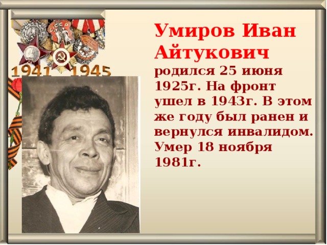 Умиров Иван Айтукович родился 25 июня 1925г. На фронт ушел в 1943г. В этом же году был ранен и вернулся инвалидом. Умер 18 ноября 1981г.   