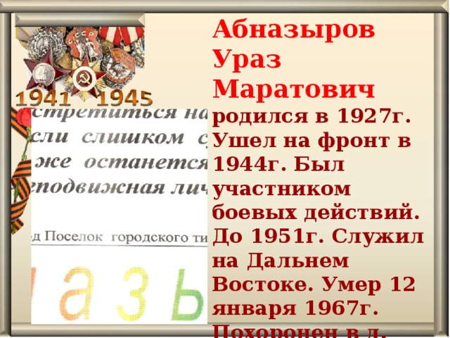 Абназыров Ураз Маратович родился в 1927г. Ушел на фронт в 1944г. Был участником боевых действий. До 1951г. Служил на Дальнем Востоке. Умер 12 января 1967г. Похоронен в д. Осиновская. 