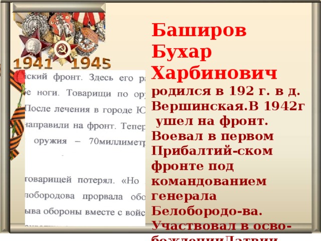Баширов Бухар Харбинович родился в 192 г. в д. Вершинская.В 1942г ушел на фронт. Воевал в первом Прибалтий-ском фронте под командованием генерала Белобородо-ва. Участвовал в осво-божденииЛатвии, Литвы, Эстонии.   