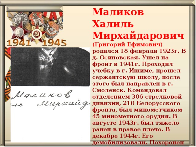 Маликов Халиль Мирхайдарович (Григорий Ефимович) родился 18 февраля 1923г. В д. Осиновская. Ушел на фронт в 1941г. Проходил учебку в г. Ишиме, прошел сержантскую школу, после этого был направлен в г. Смоленск. Командовал отделением 306 стрелковой дивизии, 210 Белорусского фронта, был минометчиком 45 минометного орудия. В августе 1943г. был тяжело ранен в правое плечо. В декабре 1944г. Его демобилизовали. Похоронен в д. Осиновская.   