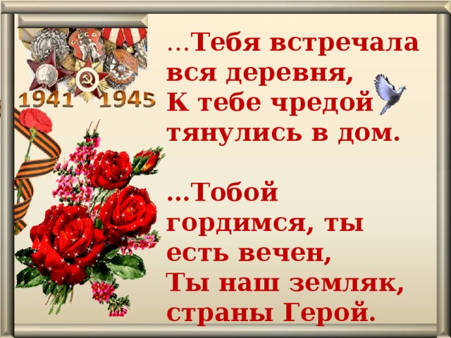 … Тебя встречала вся деревня,  К тебе чредой тянулись в дом.  … Тобой гордимся, ты есть вечен,  Ты наш земляк, страны Герой.     автор В. Уланов 