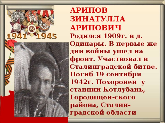АРИПОВ ЗИНАТУЛЛА АРИПОВИЧ  Родился 1909г. в д. Одинары. В первые же дни войны ушел на фронт. Участвовал в Сталинградской битве. Погиб 19 сентября 1942г. Похоронен у станции Котлубань, Городищен-ского района, Сталин-градской области   
