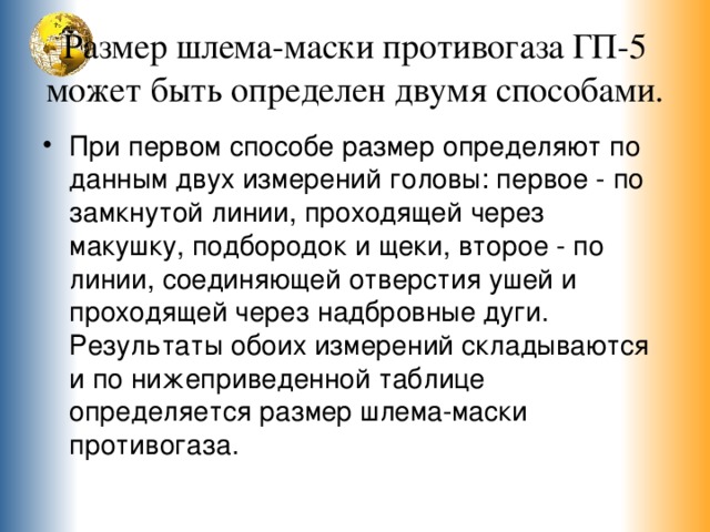 Размер шлема-маски противогаза ГП-5 может быть определен двумя способами. При первом способе размер определяют по данным двух измерений головы: первое - по замкнутой линии, проходящей через макушку, подбородок и щеки, второе - по линии, соединяющей отверстия ушей и проходящей через надбровные дуги. Результаты обоих измерений складываются и по нижеприведенной таблице определяется размер шлема-маски противогаза. 