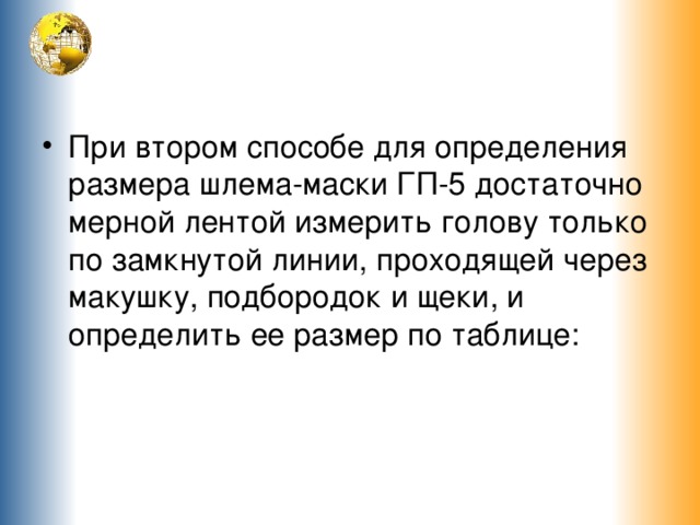 При втором способе для определения размера шлема-маски ГП-5 достаточно мерной лентой измерить голову только по замкнутой линии, проходящей через макушку, подбородок и щеки, и определить ее размер по таблице: 