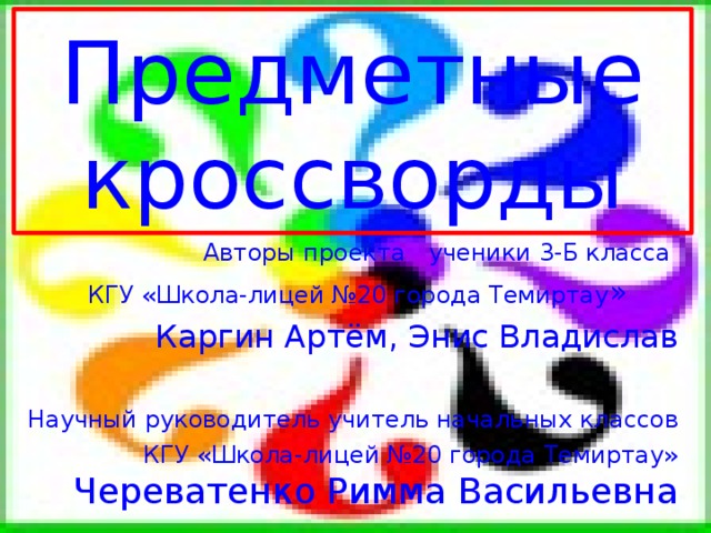 Предметные кроссворды  Авторы проекта ученики 3-Б класса  КГУ «Школа-лицей №20 города Темиртау »  Каргин Артём, Энис Владислав Научный руководитель учитель начальных классов КГУ «Школа-лицей №20 города Темиртау» Череватенко Римма Васильевна 