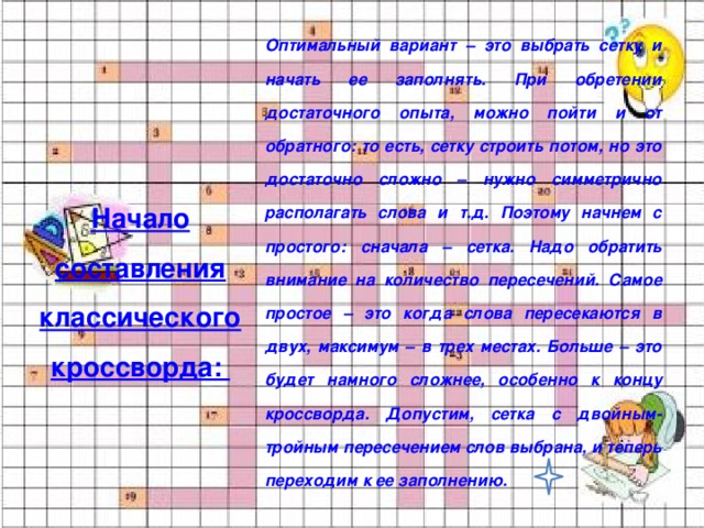 Оптимальный вариант – это выбрать сетку и начать ее заполнять. При обретении достаточного опыта, можно пойти и от обратного: то есть, сетку строить потом, но это достаточно сложно – нужно симметрично располагать слова и т.д. Поэтому начнем с простого: сначала – сетка. Надо обратить внимание на количество пересечений. Самое простое – это когда слова пересекаются в двух, максимум – в трех местах. Больше – это будет намного сложнее, особенно к концу кроссворда. Допустим, сетка с двойным-тройным пересечением слов выбрана, и теперь переходим к ее заполнению. Начало составления классического кроссворда: 