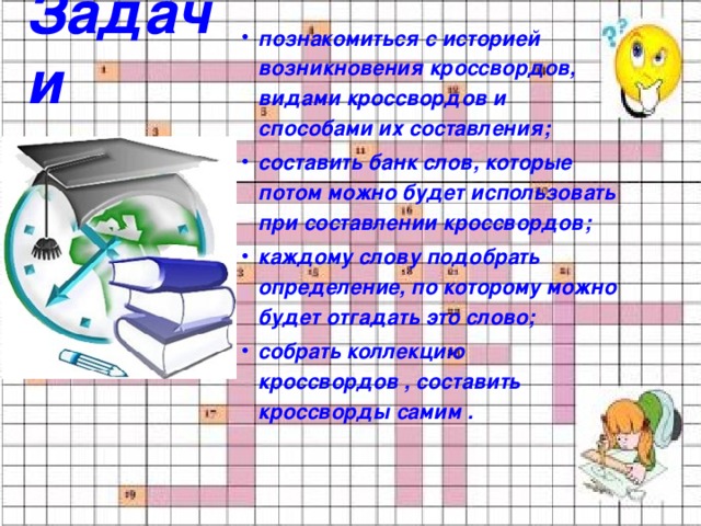 познакомиться с историей возникновения кроссвордов, видами кроссвордов и способами их составления; составить банк слов, которые потом можно будет использовать при составлении кроссвордов; каждому слову подобрать определение, по которому можно будет отгадать это слово; собрать коллекцию кроссвордов , составить кроссворды самим . Задачи 