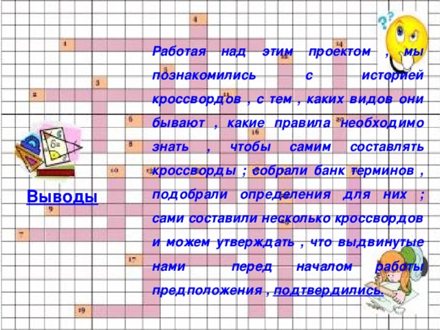 Работая над этим проектом , мы познакомились с историей кроссвордов , с тем , каких видов они бывают , какие правила необходимо знать , чтобы самим составлять кроссворды ; собрали банк терминов , подобрали определения для них ; сами составили несколько кроссвордов и можем утверждать , что выдвинутые нами перед началом работы предположения , подтвердились.  Выводы 