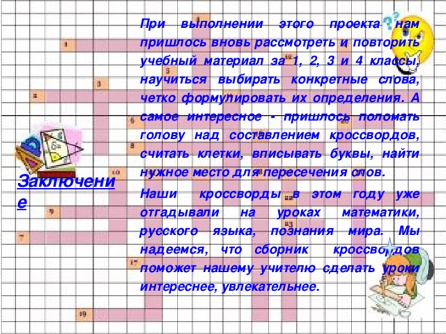 При выполнении этого проекта нам пришлось вновь рассмотреть и повторить учебный материал за 1, 2, 3 и 4 классы, научиться выбирать конкретные слова, четко формулировать их определения. А самое интересное - пришлось поломать голову над составлением кроссвордов, считать клетки, вписывать буквы, найти нужное место для пересечения слов. Наши кроссворды в этом году уже отгадывали на уроках математики, русского языка, познания мира. Мы надеемся, что сборник кроссвордов поможет нашему учителю сделать уроки интереснее, увлекательнее.    Заключение 