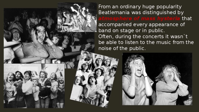 From an ordinary huge popularity Beatlemania was distinguished by atmosphere of mass hysteria that accompanied every appearance of band on stage or in public. Often, during the concerts it wasn`t be able to listen to the music from the noise of the public. 