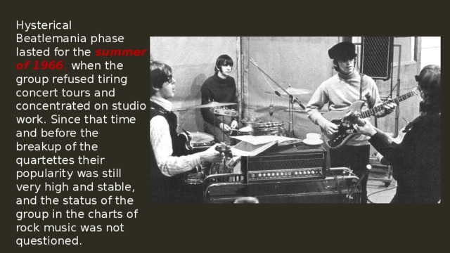 Hysterical Beatlemania phase lasted for the summer of 1966 , when the group refused tiring concert tours and concentrated on studio work. Since that time and before the breakup of the quartettes their popularity was still very high and stable, and the status of the group in the charts of rock music was not questioned. 
