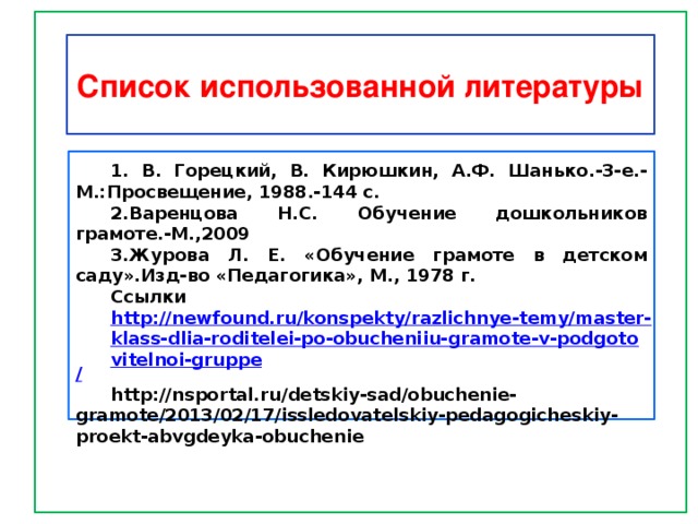     Список использованной литературы 1. В. Горецкий, В. Кирюшкин, А.Ф. Шанько.-3-е.-М.:Просвещение, 1988.-144 с. 2.Варенцова Н.С. Обучение дошкольников грамоте.-М.,2009 3.Журова Л. Е. «Обучение грамоте в детском саду».Изд-во «Педагогика», М., 1978 г. Ссылки http://newfound.ru/konspekty/razlichnye-temy/master-klass-dlia-roditelei-po-obucheniiu-gramote-v-podgotovitelnoi-gruppe / http://nsportal.ru/detskiy-sad/obuchenie-gramote/2013/02/17/issledovatelskiy-pedagogicheskiy-proekt-abvgdeyka-obuchenie 