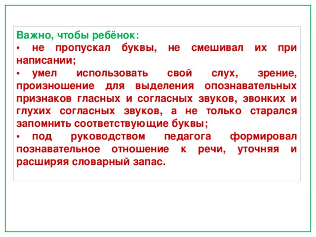 Важно, чтобы ребёнок: •  не пропускал буквы, не смешивал их при написании; •  умел использовать свой слух, зрение, произношение для выделения опознавательных признаков гласных и согласных звуков, звонких и глухих согласных звуков, а не только старался запомнить соответствующие буквы; •  под руководством педагога формировал познавательное отношение к речи, уточняя и расширяя словарный запас. 