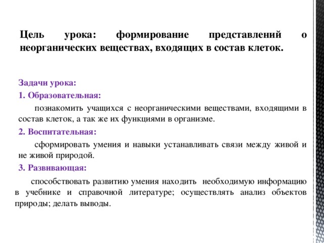 Цель урока: формирование представлений о неорганических веществах , входящих в состав клеток. Задачи урока: 1. Образовательная:  познакомить учащихся с неорганическими веществами, входящими в состав клеток, а так же их функциями в организме. 2. Воспитательная:  сформировать умения и навыки устанавливать связи между живой и не живой природой. 3. Развивающая:  способствовать развитию умения находить необходимую информацию в учебнике и справочной литературе; осуществлять анализ объектов природы; делать выводы. 