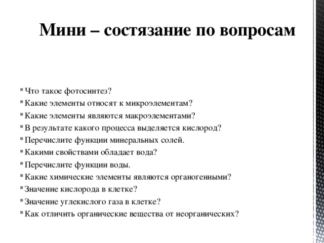 Мини – состязание по вопросам Что такое фотосинтез? Какие элементы относят к микроэлементам? Какие элементы являются макроэлементами? В результате какого процесса выделяется кислород? Перечислите функции минеральных солей. Какими свойствами обладает вода? Перечислите функции воды. Какие химические элементы являются органогенными? Значение кислорода в клетке? Значение углекислого газа в клетке? Как отличить органические вещества от неорганических? 