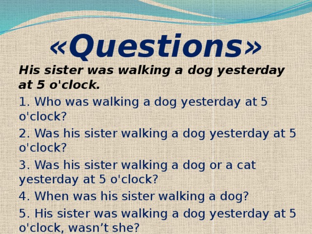 «Questions» His sister was walking a dog yesterday at 5 o'clock. 1. Who was walking a dog yesterday at 5 o'clock? 2. Was his sister walking a dog yesterday at 5  o'clock? 3. Was his sister walking a dog or a cat yesterday at 5 o'clock? 4. When was his sister walking a dog? 5. His sister was walking a dog yesterday at 5 o'clock, wasn’t she? 
