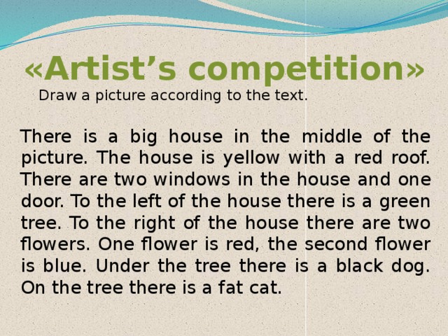 «Artist’s competition»    Draw a picture according to the text.   There is a big house in the middle of the picture. The house is yellow with a red roof. There are two windows in the house and one door. To the left of the house there is a green tree. To the right of the house there are two flowers. One flower is red, the second flower is blue. Under the tree there is a black dog. On the tree there is a fat cat. 