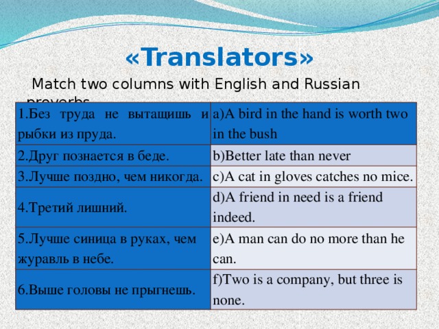 «Translators»     Match two columns with English and Russian proverbs 1.Без труда не вытащишь и рыбки из пруда. a)A bird in the hand is worth two in the bush 2.Друг познается в беде. b)Better late than never 3.Лучше поздно, чем никогда. c)A cat in gloves catches no mice. 4.Третий лишний. d)A friend in need is a friend indeed. 5.Лучше синица в руках, чем журавль в небе. e)A man can do no more than he can. 6.Выше головы не прыгнешь. f)Two is a company, but three is none. 