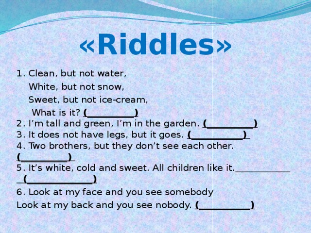 «Riddles» 1. Сlean, but not water,  White, but not snow,  Sweet, but not ice-cream,  What is it? (__________)  2. I’m tall and green, I’m in the garden. (__________)    3. It does not have legs, but it goes. (___________)   4. Two brothers, but they don’t see each other. (__________)   5. It’s white, cold and sweet. All children like it. (______________)   6. Look at my face and you see somebody Look at my back and you see nobody. (___________)  