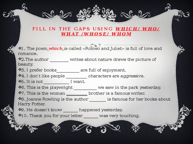 Fill in the gaps using which/ who/ what /whose/ whom 1. The poem  which  is called «Romeo and Juliet» is full of love and romance. 2.The author _________ writes about nature draws the picture of beauty. 3. I prefer books___________ are full of enjoyment. 4. I don’t like people __________ characters are aggressive. 5. It is not ____________ I want. 6. This is the playwright ___________ we saw in the park yesterday. 7. This is the woman __________ brother is a famous writer. 8. Joanne Rowling is the author ________ is famous for her books about Harry Potter. 9. He doesn’t know _______ happened yesterday. 10. Thank you for your letter _______ was very touching. 