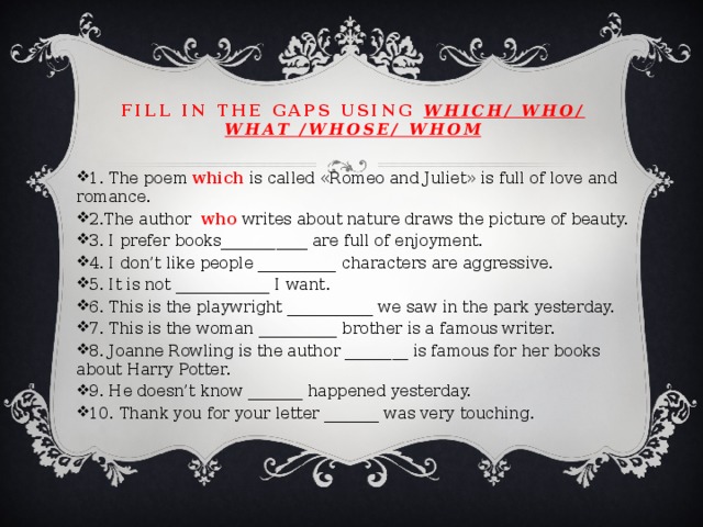 Fill in the gaps using which/ who/ what /whose/ whom 1. The poem which is called «Romeo and Juliet» is full of love and romance. 2.The author who writes about nature draws the picture of beauty. 3. I prefer books___________ are full of enjoyment. 4. I don’t like people __________ characters are aggressive. 5. It is not ____________ I want. 6. This is the playwright ___________ we saw in the park yesterday. 7. This is the woman __________ brother is a famous writer. 8. Joanne Rowling is the author ________ is famous for her books about Harry Potter. 9. He doesn’t know _______ happened yesterday. 10. Thank you for your letter _______ was very touching. 