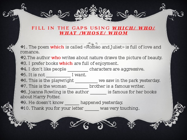 Fill in the gaps using which/ who/ what /whose/ whom 1. The poem which is called «Romeo and Juliet» is full of love and romance. 2.The author who writes about nature draws the picture of beauty. 3. I prefer books which are full of enjoyment. 4. I don’t like people __________ characters are aggressive. 5. It is not ____________ I want. 6. This is the playwright ___________ we saw in the park yesterday. 7. This is the woman __________ brother is a famous writer. 8. Joanne Rowling is the author ________ is famous for her books about Harry Potter. 9. He doesn’t know _______ happened yesterday. 10. Thank you for your letter _______ was very touching. 