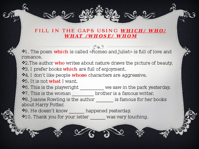 Fill in the gaps using which/ who/ what /whose/ whom 1. The poem which is called «Romeo and Juliet» is full of love and romance. 2.The author who writes about nature draws the picture of beauty. 3. I prefer books which are full of enjoyment. 4. I don’t like people whose characters are aggressive. 5. It is not what I want. 6. This is the playwright ___________ we saw in the park yesterday. 7. This is the woman __________ brother is a famous writer. 8. Joanne Rowling is the author ________ is famous for her books about Harry Potter. 9. He doesn’t know _______ happened yesterday. 10. Thank you for your letter _______ was very touching. 