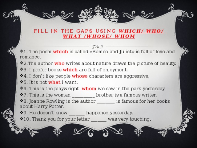 Fill in the gaps using which/ who/ what /whose/ whom 1. The poem which is called «Romeo and Juliet» is full of love and romance. 2.The author who writes about nature draws the picture of beauty. 3. I prefer books which are full of enjoyment. 4. I don’t like people whose characters are aggressive. 5. It is not what I want. 6. This is the playwright whom we saw in the park yesterday. 7. This is the woman __________ brother is a famous writer. 8. Joanne Rowling is the author ________ is famous for her books about Harry Potter. 9. He doesn’t know _______ happened yesterday. 10. Thank you for your letter _______ was very touching. 