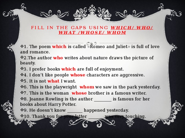 Fill in the gaps using which/ who/ what /whose/ whom 1. The poem which is called «Romeo and Juliet» is full of love and romance. 2.The author who writes about nature draws the picture of beauty. 3. I prefer books which are full of enjoyment. 4. I don’t like people whose characters are aggressive. 5. It is not what I want. 6. This is the playwright whom we saw in the park yesterday. 7. This is the woman whose brother is a famous writer. 8. Joanne Rowling is the author ________ is famous for her books about Harry Potter. 9. He doesn’t know _______ happened yesterday. 10. Thank you for your letter _______ was very touching. 