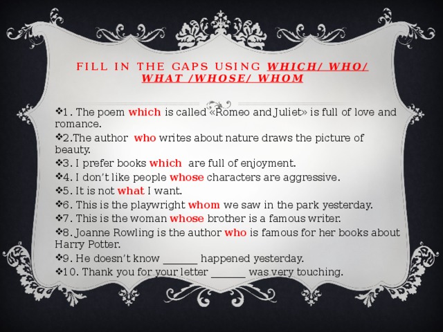 Fill in the gaps using which/ who/ what /whose/ whom 1. The poem which is called «Romeo and Juliet» is full of love and romance. 2.The author who writes about nature draws the picture of beauty. 3. I prefer books which are full of enjoyment. 4. I don’t like people whose characters are aggressive. 5. It is not what I want. 6. This is the playwright whom we saw in the park yesterday. 7. This is the woman whose brother is a famous writer. 8. Joanne Rowling is the author who is famous for her books about Harry Potter. 9. He doesn’t know _______ happened yesterday. 10. Thank you for your letter _______ was very touching. 