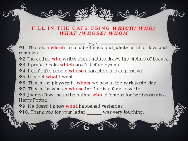 Fill in the gaps using which/ who/ what /whose/ whom 1. The poem which is called «Romeo and Juliet» is full of love and romance. 2.The author who writes about nature draws the picture of beauty. 3. I prefer books which are full of enjoyment. 4. I don’t like people whose characters are aggressive. 5. It is not what I want. 6. This is the playwright whom we saw in the park yesterday. 7. This is the woman whose brother is a famous writer. 8. Joanne Rowling is the author who is famous for her books about Harry Potter. 9. He doesn’t know what happened yesterday. 10. Thank you for your letter _______ was very touching. 