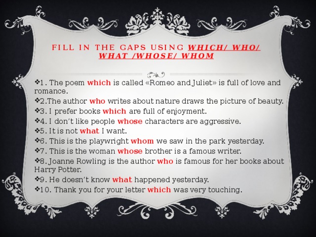 Fill in the gaps using which/ who/ what /whose/ whom 1. The poem which is called «Romeo and Juliet» is full of love and romance. 2.The author who writes about nature draws the picture of beauty. 3. I prefer books which are full of enjoyment. 4. I don’t like people whose characters are aggressive. 5. It is not what I want. 6. This is the playwright whom we saw in the park yesterday. 7. This is the woman whose brother is a famous writer. 8. Joanne Rowling is the author who is famous for her books about Harry Potter. 9. He doesn’t know what happened yesterday. 10. Thank you for your letter which was very touching. 