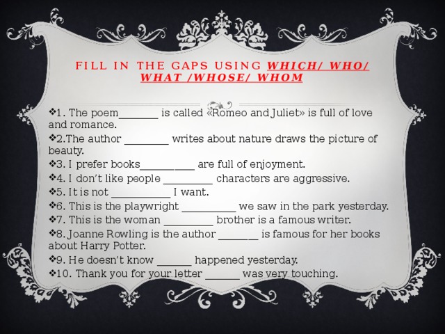 Fill in the gaps using which/ who/ what /whose/ whom   1. The poem________ is called «Romeo and Juliet» is full of love and romance. 2.The author _________ writes about nature draws the picture of beauty. 3. I prefer books___________ are full of enjoyment. 4. I don’t like people __________ characters are aggressive. 5. It is not ____________ I want. 6. This is the playwright ___________ we saw in the park yesterday. 7. This is the woman __________ brother is a famous writer. 8. Joanne Rowling is the author ________ is famous for her books about Harry Potter. 9. He doesn’t know _______ happened yesterday. 10. Thank you for your letter _______ was very touching. 