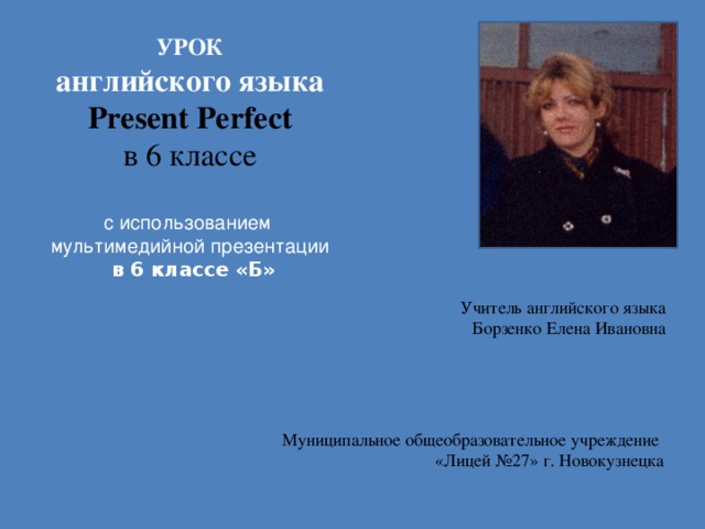 УРОК английского языка Present Perfect в 6 классе  с использованием мультимедийной презентации  в 6 классе «Б» Учитель английского языка Борзенко Елена Ивановна Муниципальное общеобразовательное учреждение «Лицей №27» г. Новокузнецка 