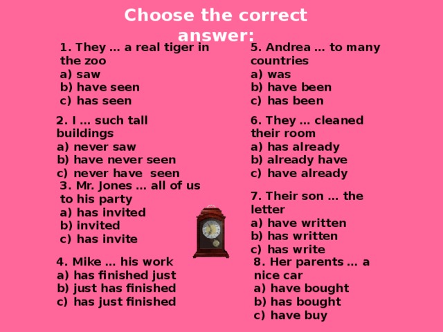 Choose the correct answer: 1. They … a real tiger in the zoo 5. Andrea … to many countries saw have seen has seen was have been has been 6. They … cleaned their room 2. I … such tall buildings never saw have never seen never have seen has already already have have already 3. Mr. Jones … all of us to his party has invited invited has invite 7. Their son … the letter have written has written has write 4. Mike … his work 8. Her parents … a nice car has finished just just has finished has just finished have bought has bought have buy 