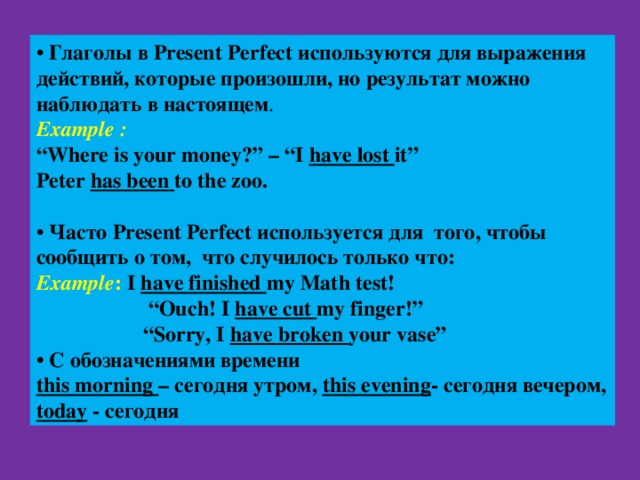 • Глаголы в Present Perfect используются для выражения действий, которые произошли, но результат можно наблюдать в настоящем . Example : “ Where is your money?” – “I have lost it” Peter has been to the zoo. • Часто Present Perfect используется для того, чтобы сообщить о том, что случилось только что : Example : I have finished my Math test! “ Ouch! I have cut my finger!” “ Sorry, I have broken your vase” • С обозначениями времени this morning – сегодня утром, this evening - сегодня вечером, today - сегодня 